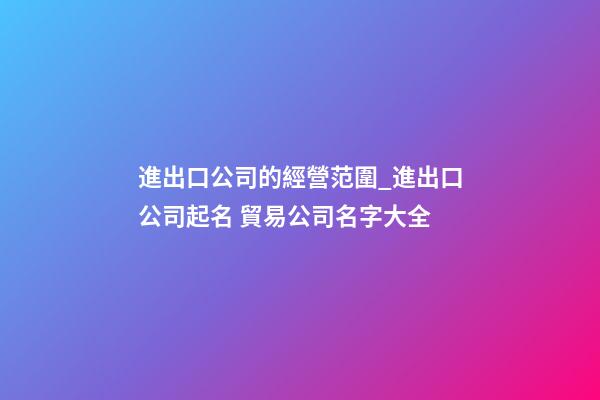 進出口公司的經營范圍_進出口公司起名 貿易公司名字大全-第1張-公司起名-玄機派